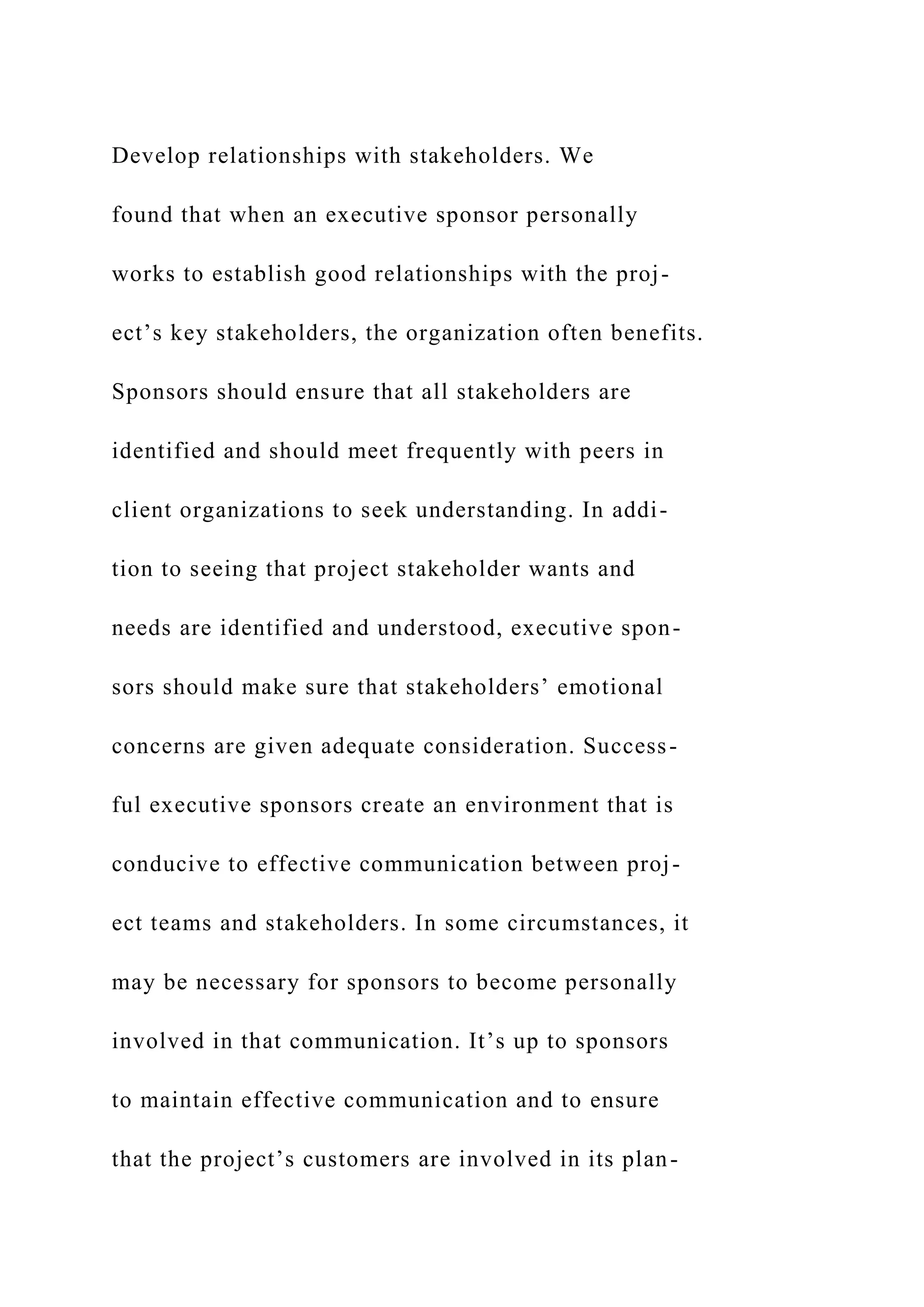 Develop relationships with stakeholders. We
found that when an executive sponsor personally
works to establish good relationships with the proj-
ect’s key stakeholders, the organization often benefits.
Sponsors should ensure that all stakeholders are
identified and should meet frequently with peers in
client organizations to seek understanding. In addi-
tion to seeing that project stakeholder wants and
needs are identified and understood, executive spon-
sors should make sure that stakeholders’ emotional
concerns are given adequate consideration. Success-
ful executive sponsors create an environment that is
conducive to effective communication between proj-
ect teams and stakeholders. In some circumstances, it
may be necessary for sponsors to become personally
involved in that communication. It’s up to sponsors
to maintain effective communication and to ensure
that the project’s customers are involved in its plan-
 