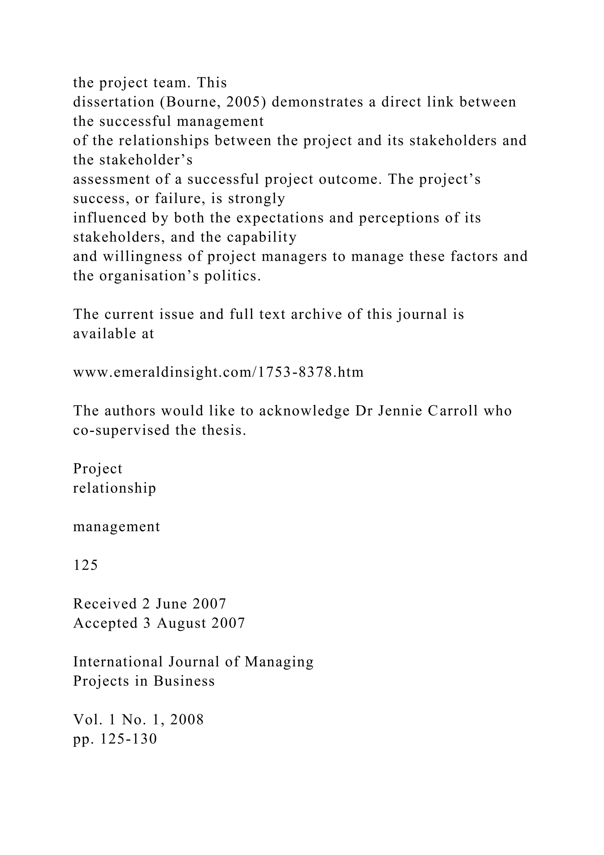 the project team. This
dissertation (Bourne, 2005) demonstrates a direct link between
the successful management
of the relationships between the project and its stakeholders and
the stakeholder’s
assessment of a successful project outcome. The project’s
success, or failure, is strongly
influenced by both the expectations and perceptions of its
stakeholders, and the capability
and willingness of project managers to manage these factors and
the organisation’s politics.
The current issue and full text archive of this journal is
available at
www.emeraldinsight.com/1753-8378.htm
The authors would like to acknowledge Dr Jennie Carroll who
co-supervised the thesis.
Project
relationship
management
125
Received 2 June 2007
Accepted 3 August 2007
International Journal of Managing
Projects in Business
Vol. 1 No. 1, 2008
pp. 125-130
 