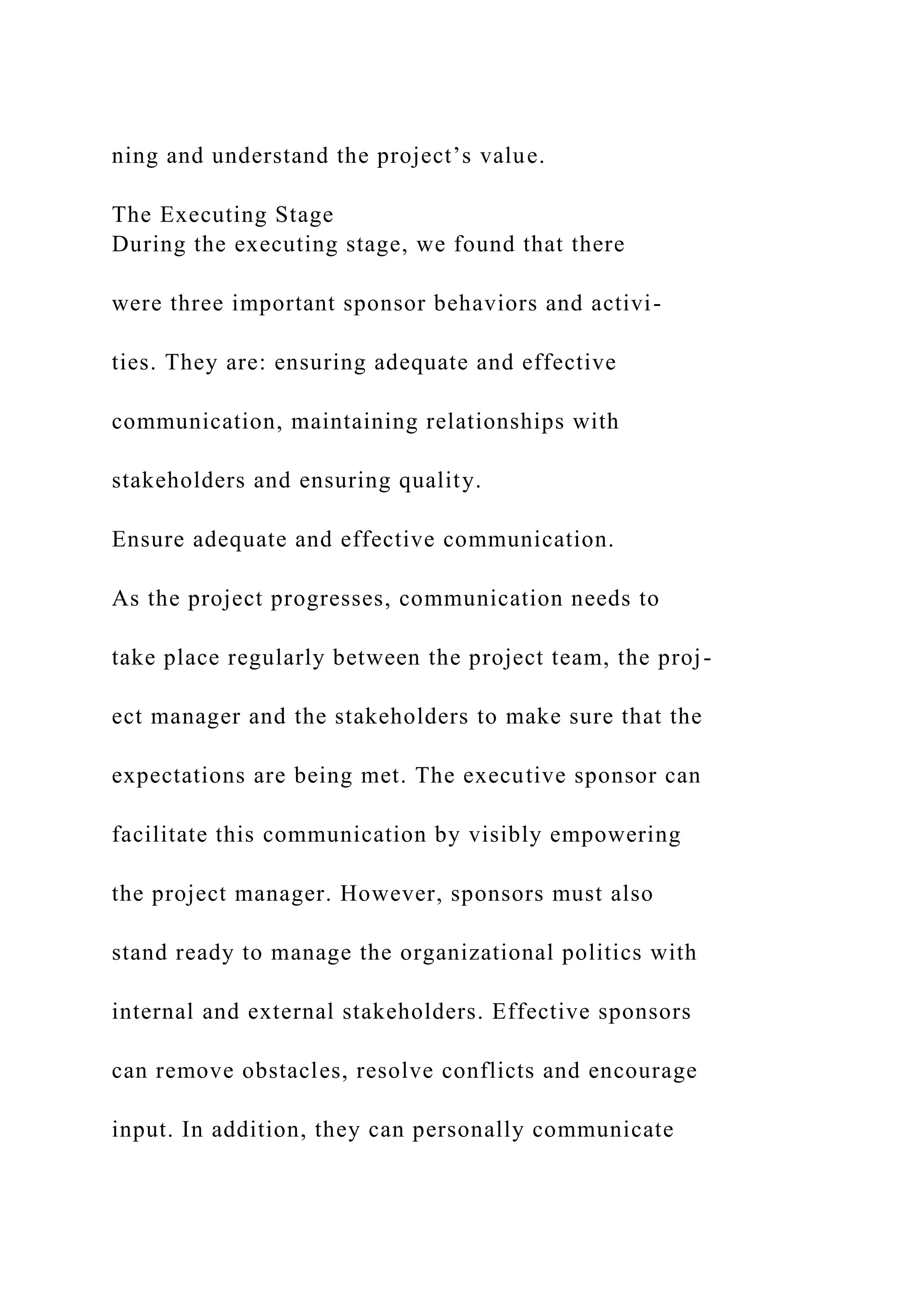 ning and understand the project’s value.
The Executing Stage
During the executing stage, we found that there
were three important sponsor behaviors and activi-
ties. They are: ensuring adequate and effective
communication, maintaining relationships with
stakeholders and ensuring quality.
Ensure adequate and effective communication.
As the project progresses, communication needs to
take place regularly between the project team, the proj-
ect manager and the stakeholders to make sure that the
expectations are being met. The executive sponsor can
facilitate this communication by visibly empowering
the project manager. However, sponsors must also
stand ready to manage the organizational politics with
internal and external stakeholders. Effective sponsors
can remove obstacles, resolve conflicts and encourage
input. In addition, they can personally communicate
 