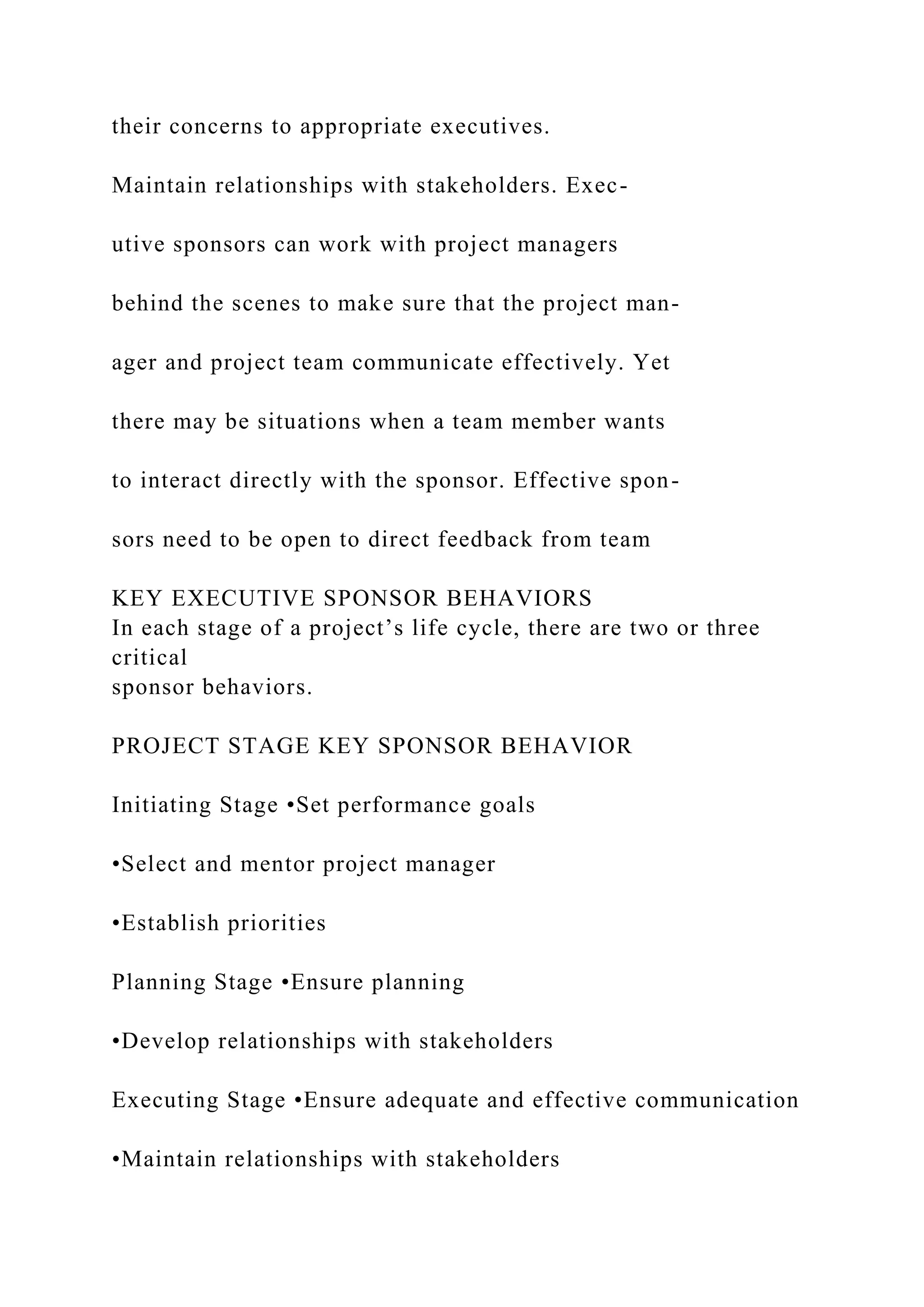 their concerns to appropriate executives.
Maintain relationships with stakeholders. Exec-
utive sponsors can work with project managers
behind the scenes to make sure that the project man-
ager and project team communicate effectively. Yet
there may be situations when a team member wants
to interact directly with the sponsor. Effective spon-
sors need to be open to direct feedback from team
KEY EXECUTIVE SPONSOR BEHAVIORS
In each stage of a project’s life cycle, there are two or three
critical
sponsor behaviors.
PROJECT STAGE KEY SPONSOR BEHAVIOR
Initiating Stage •Set performance goals
•Select and mentor project manager
•Establish priorities
Planning Stage •Ensure planning
•Develop relationships with stakeholders
Executing Stage •Ensure adequate and effective communication
•Maintain relationships with stakeholders
 