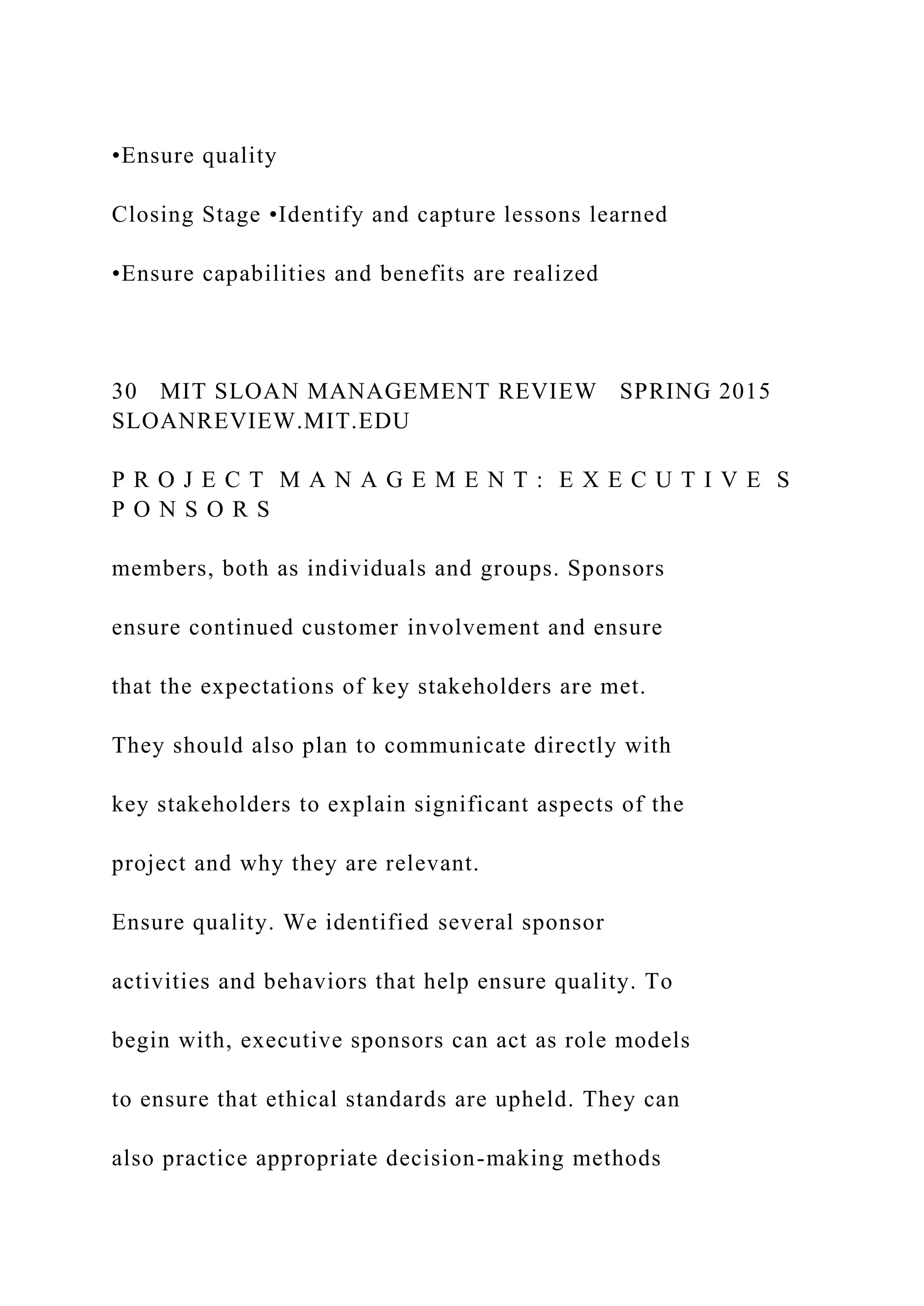 •Ensure quality
Closing Stage •Identify and capture lessons learned
•Ensure capabilities and benefits are realized
30 MIT SLOAN MANAGEMENT REVIEW SPRING 2015
SLOANREVIEW.MIT.EDU
P R O J E C T M A N A G E M E N T : E X E C U T I V E S
P O N S O R S
members, both as individuals and groups. Sponsors
ensure continued customer involvement and ensure
that the expectations of key stakeholders are met.
They should also plan to communicate directly with
key stakeholders to explain significant aspects of the
project and why they are relevant.
Ensure quality. We identified several sponsor
activities and behaviors that help ensure quality. To
begin with, executive sponsors can act as role models
to ensure that ethical standards are upheld. They can
also practice appropriate decision-making methods
 