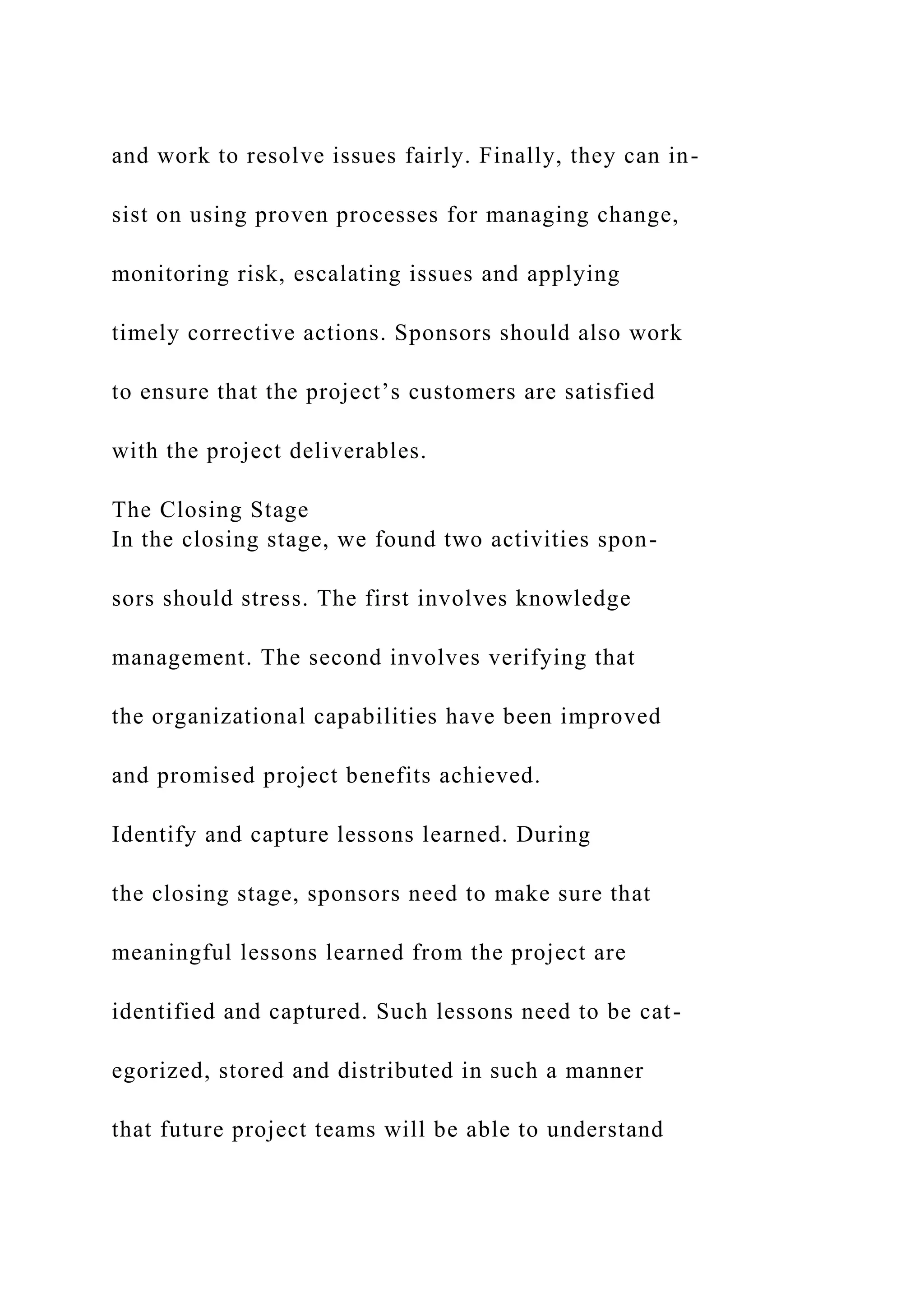 and work to resolve issues fairly. Finally, they can in-
sist on using proven processes for managing change,
monitoring risk, escalating issues and applying
timely corrective actions. Sponsors should also work
to ensure that the project’s customers are satisfied
with the project deliverables.
The Closing Stage
In the closing stage, we found two activities spon-
sors should stress. The first involves knowledge
management. The second involves verifying that
the organizational capabilities have been improved
and promised project benefits achieved.
Identify and capture lessons learned. During
the closing stage, sponsors need to make sure that
meaningful lessons learned from the project are
identified and captured. Such lessons need to be cat-
egorized, stored and distributed in such a manner
that future project teams will be able to understand
 