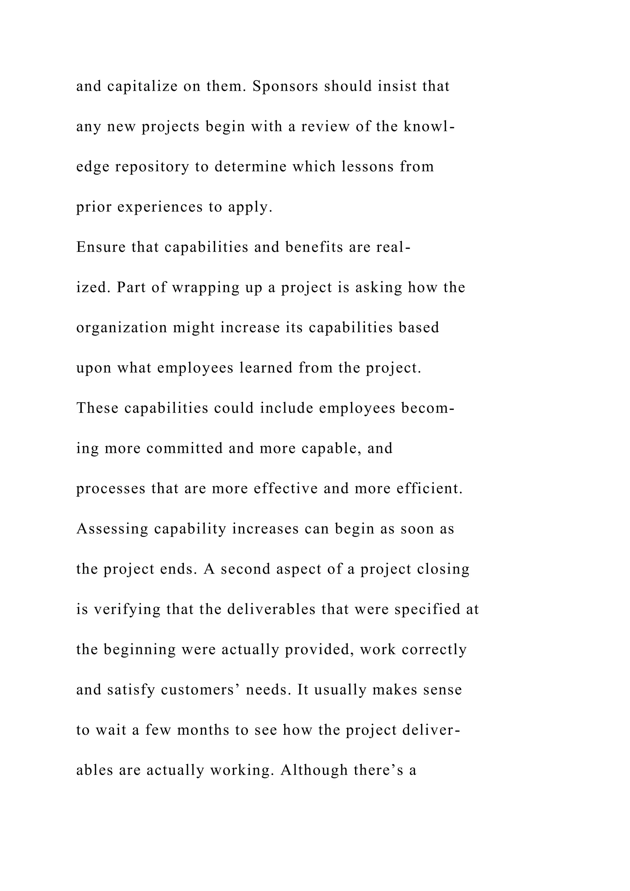 and capitalize on them. Sponsors should insist that
any new projects begin with a review of the knowl-
edge repository to determine which lessons from
prior experiences to apply.
Ensure that capabilities and benefits are real-
ized. Part of wrapping up a project is asking how the
organization might increase its capabilities based
upon what employees learned from the project.
These capabilities could include employees becom-
ing more committed and more capable, and
processes that are more effective and more efficient.
Assessing capability increases can begin as soon as
the project ends. A second aspect of a project closing
is verifying that the deliverables that were specified at
the beginning were actually provided, work correctly
and satisfy customers’ needs. It usually makes sense
to wait a few months to see how the project deliver-
ables are actually working. Although there’s a
 