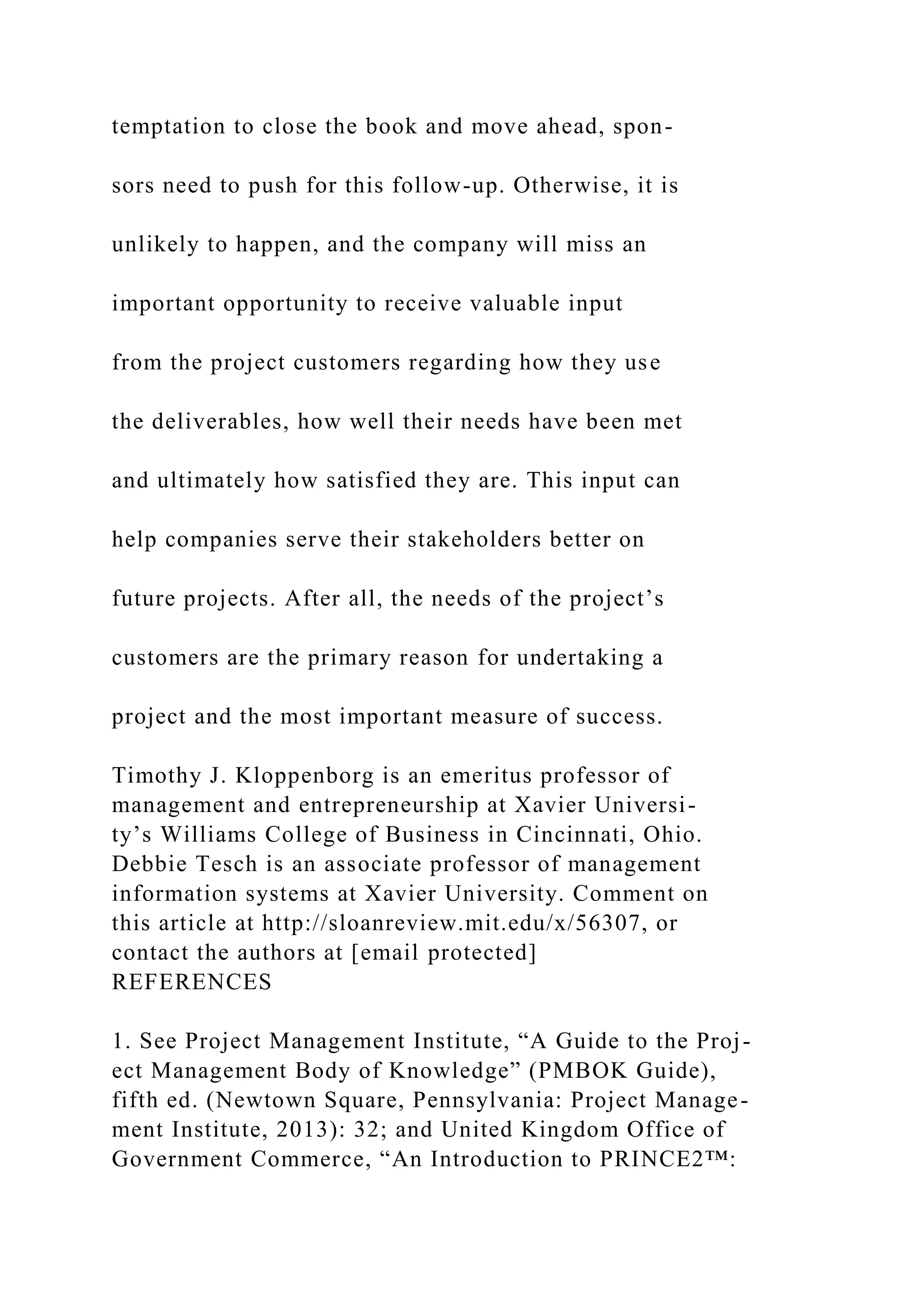 temptation to close the book and move ahead, spon-
sors need to push for this follow-up. Otherwise, it is
unlikely to happen, and the company will miss an
important opportunity to receive valuable input
from the project customers regarding how they use
the deliverables, how well their needs have been met
and ultimately how satisfied they are. This input can
help companies serve their stakeholders better on
future projects. After all, the needs of the project’s
customers are the primary reason for undertaking a
project and the most important measure of success.
Timothy J. Kloppenborg is an emeritus professor of
management and entrepreneurship at Xavier Universi-
ty’s Williams College of Business in Cincinnati, Ohio.
Debbie Tesch is an associate professor of management
information systems at Xavier University. Comment on
this article at http://sloanreview.mit.edu/x/56307, or
contact the authors at [email protected]
REFERENCES
1. See Project Management Institute, “A Guide to the Proj-
ect Management Body of Knowledge” (PMBOK Guide),
fifth ed. (Newtown Square, Pennsylvania: Project Manage-
ment Institute, 2013): 32; and United Kingdom Office of
Government Commerce, “An Introduction to PRINCE2™:
 