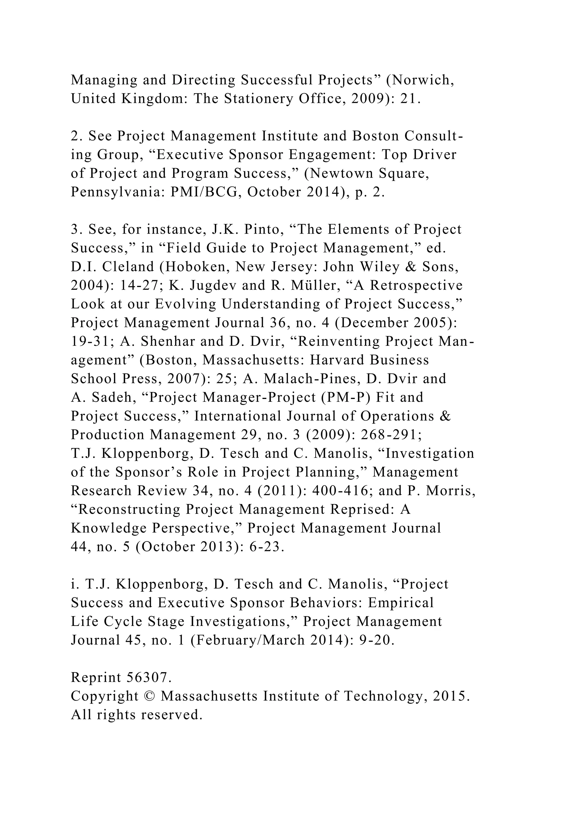 Managing and Directing Successful Projects” (Norwich,
United Kingdom: The Stationery Office, 2009): 21.
2. See Project Management Institute and Boston Consult-
ing Group, “Executive Sponsor Engagement: Top Driver
of Project and Program Success,” (Newtown Square,
Pennsylvania: PMI/BCG, October 2014), p. 2.
3. See, for instance, J.K. Pinto, “The Elements of Project
Success,” in “Field Guide to Project Management,” ed.
D.I. Cleland (Hoboken, New Jersey: John Wiley & Sons,
2004): 14-27; K. Jugdev and R. Müller, “A Retrospective
Look at our Evolving Understanding of Project Success,”
Project Management Journal 36, no. 4 (December 2005):
19-31; A. Shenhar and D. Dvir, “Reinventing Project Man-
agement” (Boston, Massachusetts: Harvard Business
School Press, 2007): 25; A. Malach-Pines, D. Dvir and
A. Sadeh, “Project Manager-Project (PM-P) Fit and
Project Success,” International Journal of Operations &
Production Management 29, no. 3 (2009): 268-291;
T.J. Kloppenborg, D. Tesch and C. Manolis, “Investigation
of the Sponsor’s Role in Project Planning,” Management
Research Review 34, no. 4 (2011): 400-416; and P. Morris,
“Reconstructing Project Management Reprised: A
Knowledge Perspective,” Project Management Journal
44, no. 5 (October 2013): 6-23.
i. T.J. Kloppenborg, D. Tesch and C. Manolis, “Project
Success and Executive Sponsor Behaviors: Empirical
Life Cycle Stage Investigations,” Project Management
Journal 45, no. 1 (February/March 2014): 9-20.
Reprint 56307.
Copyright © Massachusetts Institute of Technology, 2015.
All rights reserved.
 
