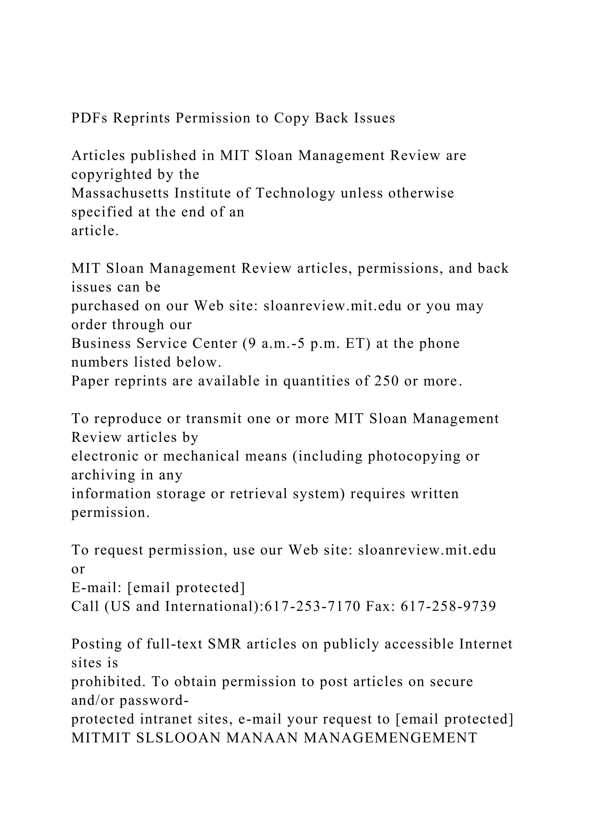 PDFs Reprints Permission to Copy Back Issues
Articles published in MIT Sloan Management Review are
copyrighted by the
Massachusetts Institute of Technology unless otherwise
specified at the end of an
article.
MIT Sloan Management Review articles, permissions, and back
issues can be
purchased on our Web site: sloanreview.mit.edu or you may
order through our
Business Service Center (9 a.m.-5 p.m. ET) at the phone
numbers listed below.
Paper reprints are available in quantities of 250 or more.
To reproduce or transmit one or more MIT Sloan Management
Review articles by
electronic or mechanical means (including photocopying or
archiving in any
information storage or retrieval system) requires written
permission.
To request permission, use our Web site: sloanreview.mit.edu
or
E-mail: [email protected]
Call (US and International):617-253-7170 Fax: 617-258-9739
Posting of full-text SMR articles on publicly accessible Internet
sites is
prohibited. To obtain permission to post articles on secure
and/or password-
protected intranet sites, e-mail your request to [email protected]
MITMIT SLSLOOAN MANAAN MANAGEMENGEMENT
 