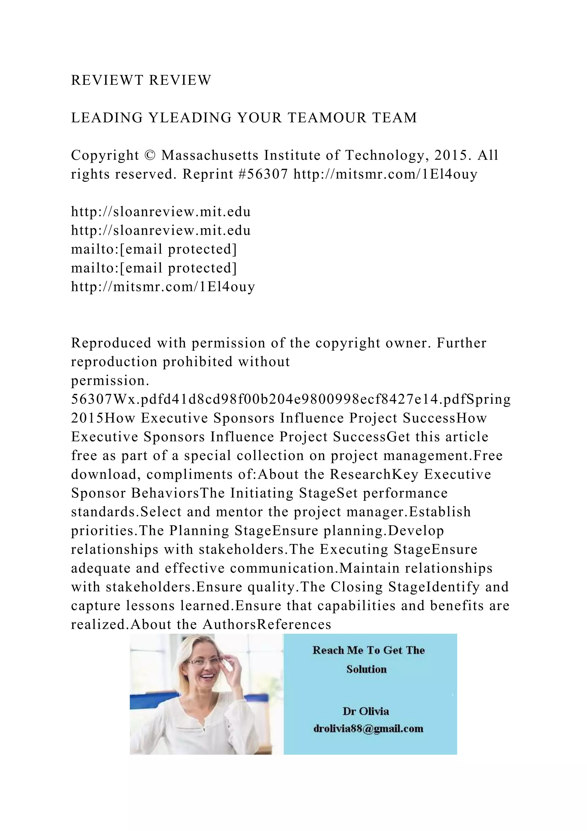 REVIEWT REVIEW
LEADING YLEADING YOUR TEAMOUR TEAM
Copyright © Massachusetts Institute of Technology, 2015. All
rights reserved. Reprint #56307 http://mitsmr.com/1El4ouy
http://sloanreview.mit.edu
http://sloanreview.mit.edu
mailto:[email protected]
mailto:[email protected]
http://mitsmr.com/1El4ouy
Reproduced with permission of the copyright owner. Further
reproduction prohibited without
permission.
56307Wx.pdfd41d8cd98f00b204e9800998ecf8427e14.pdfSpring
2015How Executive Sponsors Influence Project SuccessHow
Executive Sponsors Influence Project SuccessGet this article
free as part of a special collection on project management.Free
download, compliments of:About the ResearchKey Executive
Sponsor BehaviorsThe Initiating StageSet performance
standards.Select and mentor the project manager.Establish
priorities.The Planning StageEnsure planning.Develop
relationships with stakeholders.The Executing StageEnsure
adequate and effective communication.Maintain relationships
with stakeholders.Ensure quality.The Closing StageIdentify and
capture lessons learned.Ensure that capabilities and benefits are
realized.About the AuthorsReferences
 