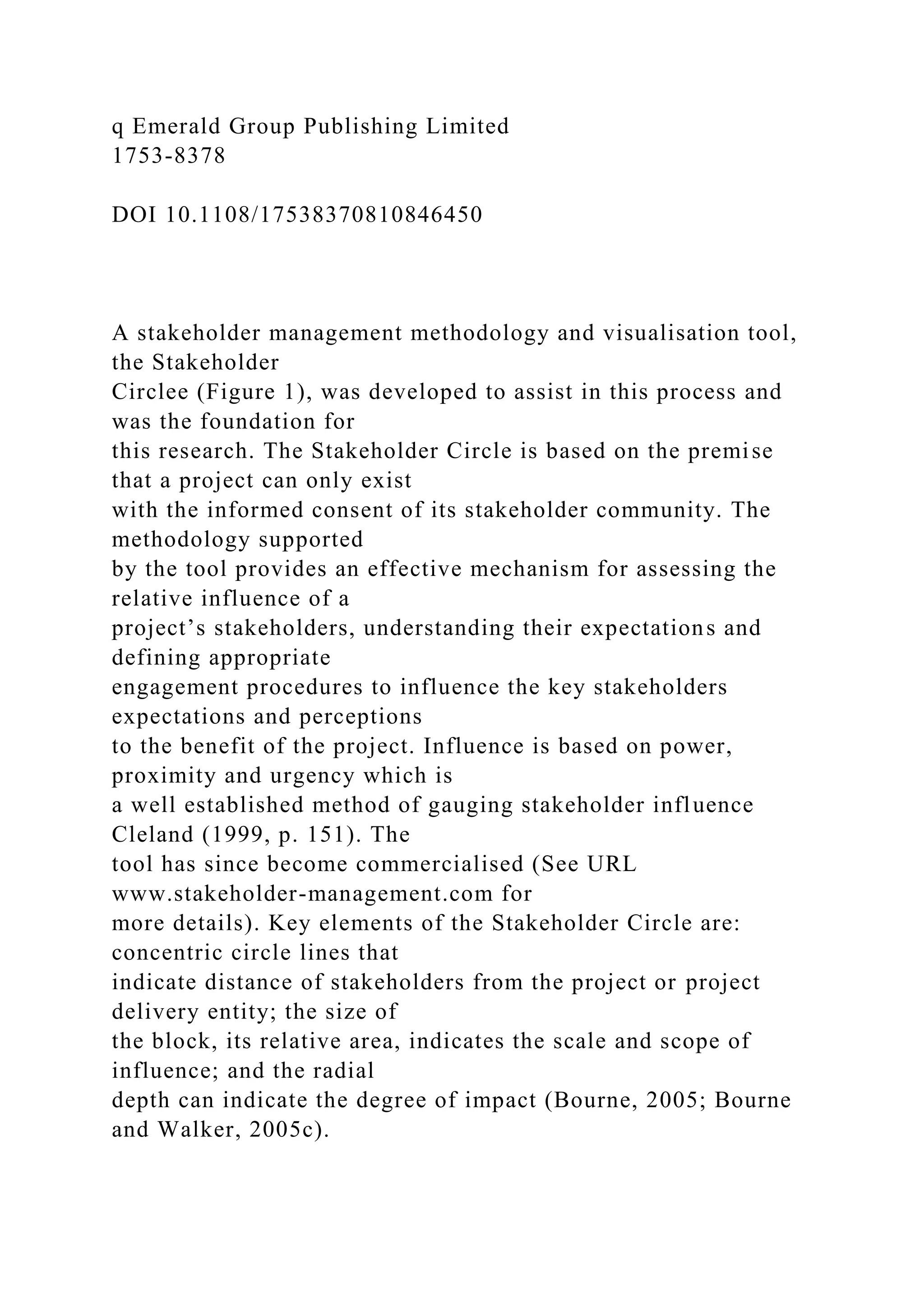 q Emerald Group Publishing Limited
1753-8378
DOI 10.1108/17538370810846450
A stakeholder management methodology and visualisation tool,
the Stakeholder
Circlee (Figure 1), was developed to assist in this process and
was the foundation for
this research. The Stakeholder Circle is based on the premise
that a project can only exist
with the informed consent of its stakeholder community. The
methodology supported
by the tool provides an effective mechanism for assessing the
relative influence of a
project’s stakeholders, understanding their expectations and
defining appropriate
engagement procedures to influence the key stakeholders
expectations and perceptions
to the benefit of the project. Influence is based on power,
proximity and urgency which is
a well established method of gauging stakeholder influence
Cleland (1999, p. 151). The
tool has since become commercialised (See URL
www.stakeholder-management.com for
more details). Key elements of the Stakeholder Circle are:
concentric circle lines that
indicate distance of stakeholders from the project or project
delivery entity; the size of
the block, its relative area, indicates the scale and scope of
influence; and the radial
depth can indicate the degree of impact (Bourne, 2005; Bourne
and Walker, 2005c).
 