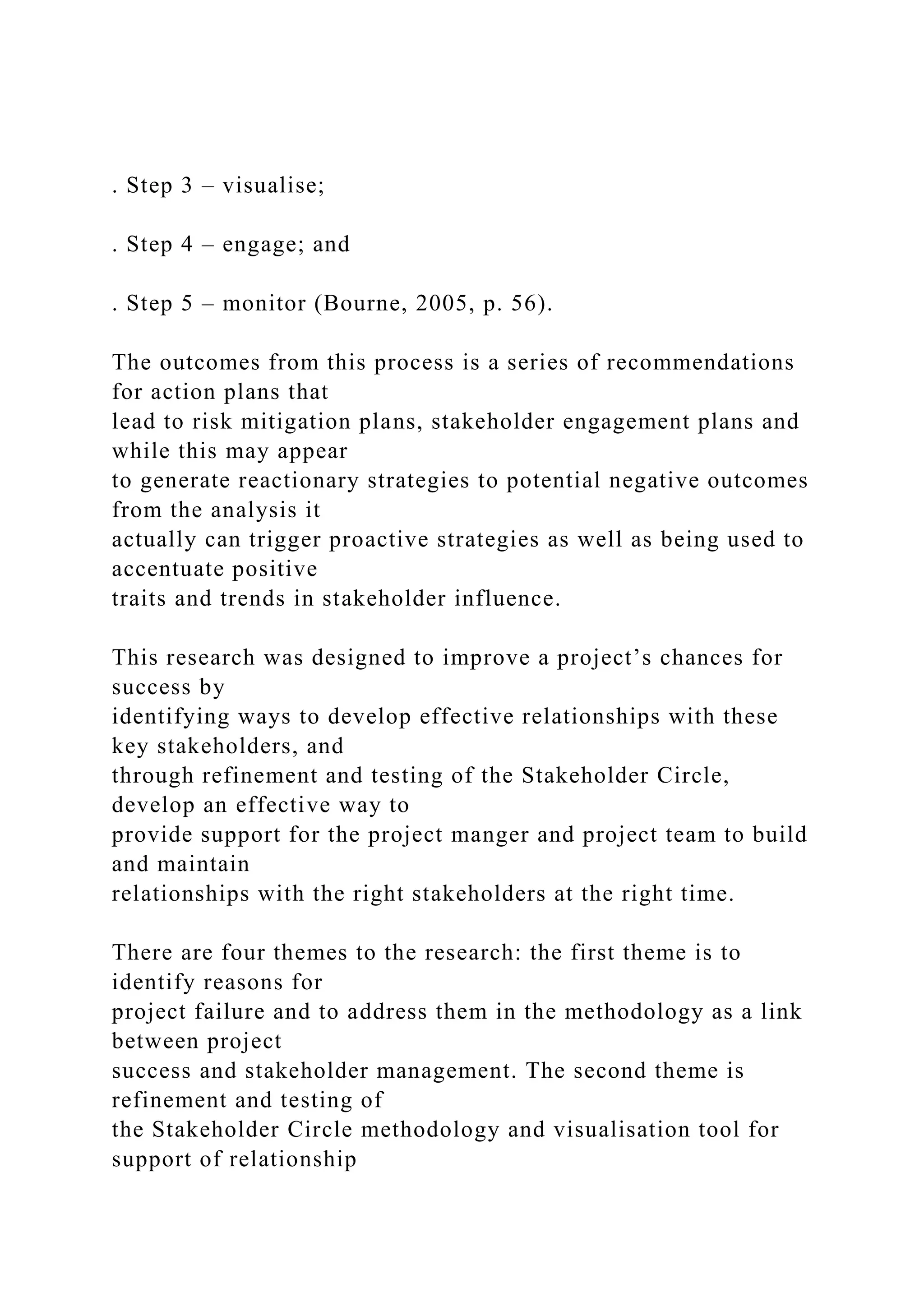 . Step 3 – visualise;
. Step 4 – engage; and
. Step 5 – monitor (Bourne, 2005, p. 56).
The outcomes from this process is a series of recommendations
for action plans that
lead to risk mitigation plans, stakeholder engagement plans and
while this may appear
to generate reactionary strategies to potential negative outcomes
from the analysis it
actually can trigger proactive strategies as well as being used to
accentuate positive
traits and trends in stakeholder influence.
This research was designed to improve a project’s chances for
success by
identifying ways to develop effective relationships with these
key stakeholders, and
through refinement and testing of the Stakeholder Circle,
develop an effective way to
provide support for the project manger and project team to build
and maintain
relationships with the right stakeholders at the right time.
There are four themes to the research: the first theme is to
identify reasons for
project failure and to address them in the methodology as a link
between project
success and stakeholder management. The second theme is
refinement and testing of
the Stakeholder Circle methodology and visualisation tool for
support of relationship
 