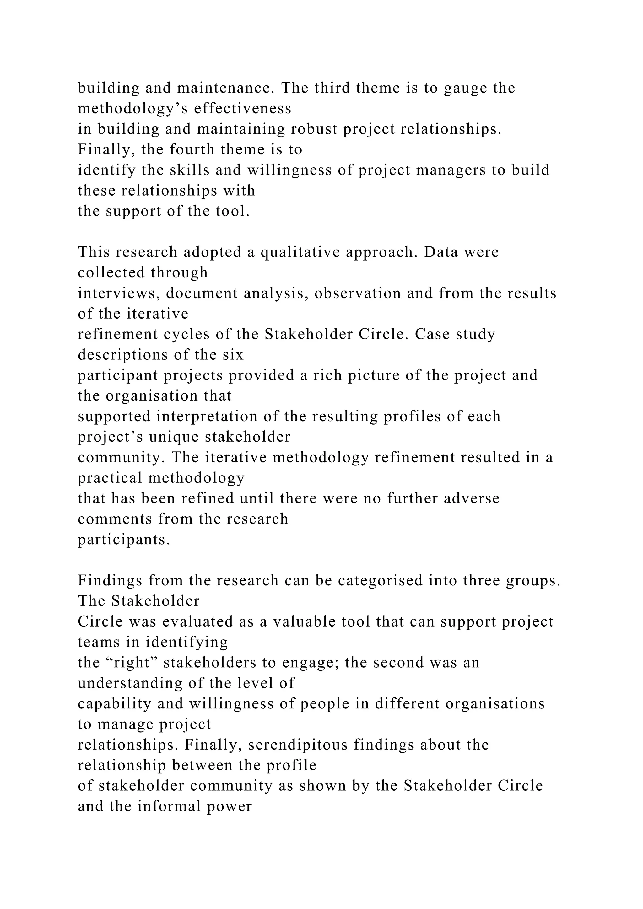 building and maintenance. The third theme is to gauge the
methodology’s effectiveness
in building and maintaining robust project relationships.
Finally, the fourth theme is to
identify the skills and willingness of project managers to build
these relationships with
the support of the tool.
This research adopted a qualitative approach. Data were
collected through
interviews, document analysis, observation and from the results
of the iterative
refinement cycles of the Stakeholder Circle. Case study
descriptions of the six
participant projects provided a rich picture of the project and
the organisation that
supported interpretation of the resulting profiles of each
project’s unique stakeholder
community. The iterative methodology refinement resulted in a
practical methodology
that has been refined until there were no further adverse
comments from the research
participants.
Findings from the research can be categorised into three groups.
The Stakeholder
Circle was evaluated as a valuable tool that can support project
teams in identifying
the “right” stakeholders to engage; the second was an
understanding of the level of
capability and willingness of people in different organisations
to manage project
relationships. Finally, serendipitous findings about the
relationship between the profile
of stakeholder community as shown by the Stakeholder Circle
and the informal power
 