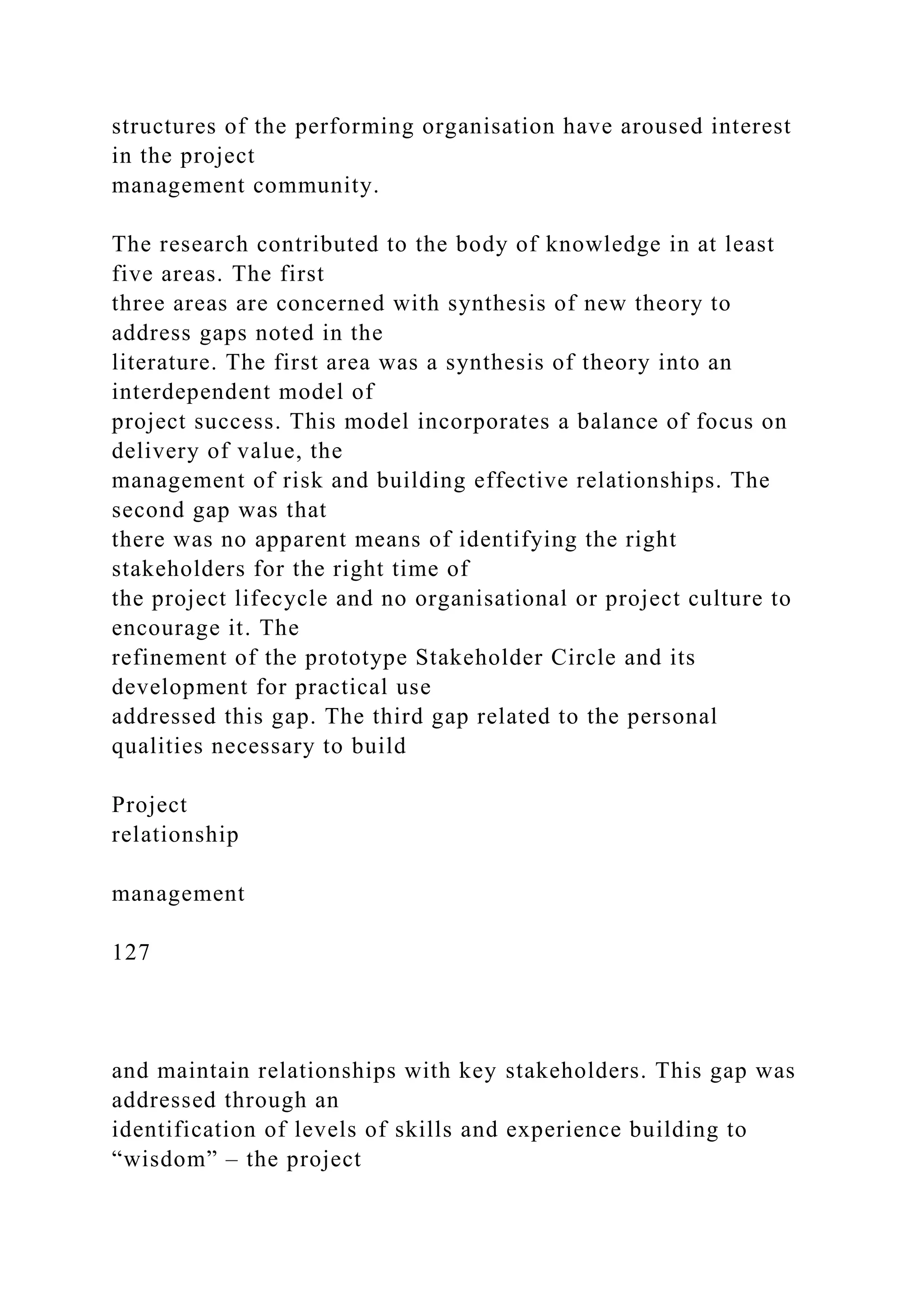 structures of the performing organisation have aroused interest
in the project
management community.
The research contributed to the body of knowledge in at least
five areas. The first
three areas are concerned with synthesis of new theory to
address gaps noted in the
literature. The first area was a synthesis of theory into an
interdependent model of
project success. This model incorporates a balance of focus on
delivery of value, the
management of risk and building effective relationships. The
second gap was that
there was no apparent means of identifying the right
stakeholders for the right time of
the project lifecycle and no organisational or project culture to
encourage it. The
refinement of the prototype Stakeholder Circle and its
development for practical use
addressed this gap. The third gap related to the personal
qualities necessary to build
Project
relationship
management
127
and maintain relationships with key stakeholders. This gap was
addressed through an
identification of levels of skills and experience building to
“wisdom” – the project
 