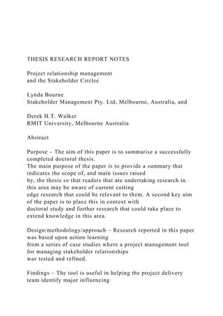 THESIS RESEARCH REPORT NOTES
Project relationship management
and the Stakeholder Circlee
Lynda Bourne
Stakeholder Management Pty. Ltd, Melbourne, Australia, and
Derek H.T. Walker
RMIT University, Melbourne Australia
Abstract
Purpose – The aim of this paper is to summarise a successfully
completed doctoral thesis.
The main purpose of the paper is to provide a summary that
indicates the scope of, and main issues raised
by, the thesis so that readers that are undertaking research in
this area may be aware of current cutting
edge research that could be relevant to them. A second key aim
of the paper is to place this in context with
doctoral study and further research that could take place to
extend knowledge in this area.
Design/methodology/approach – Research reported in this paper
was based upon action learning
from a series of case studies where a project management tool
for managing stakeholder relationships
was tested and refined.
Findings – The tool is useful in helping the project delivery
team identify major influencing
 