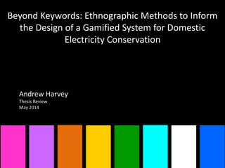 Beyond Keywords: Ethnographic Methods to Inform
the Design of a Gamified System for Domestic
Electricity Conservation
Andrew Harvey
Thesis Review
May 2014
 