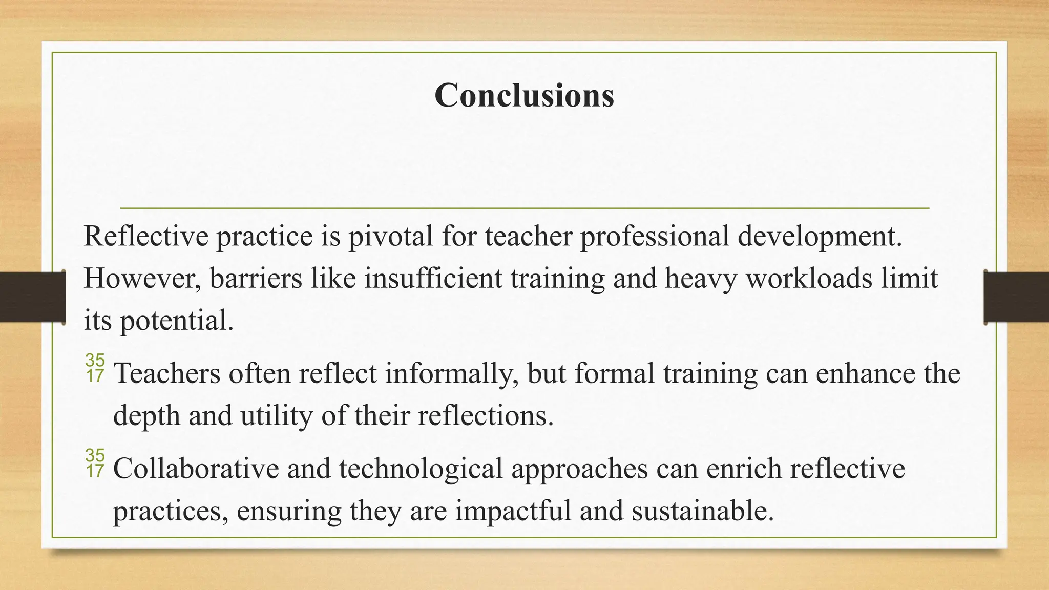 Conclusions
Reflective practice is pivotal for teacher professional development.
However, barriers like insufficient training and heavy workloads limit
its potential.
 Teachers often reflect informally, but formal training can enhance the
depth and utility of their reflections.
 Collaborative and technological approaches can enrich reflective
practices, ensuring they are impactful and sustainable.
 