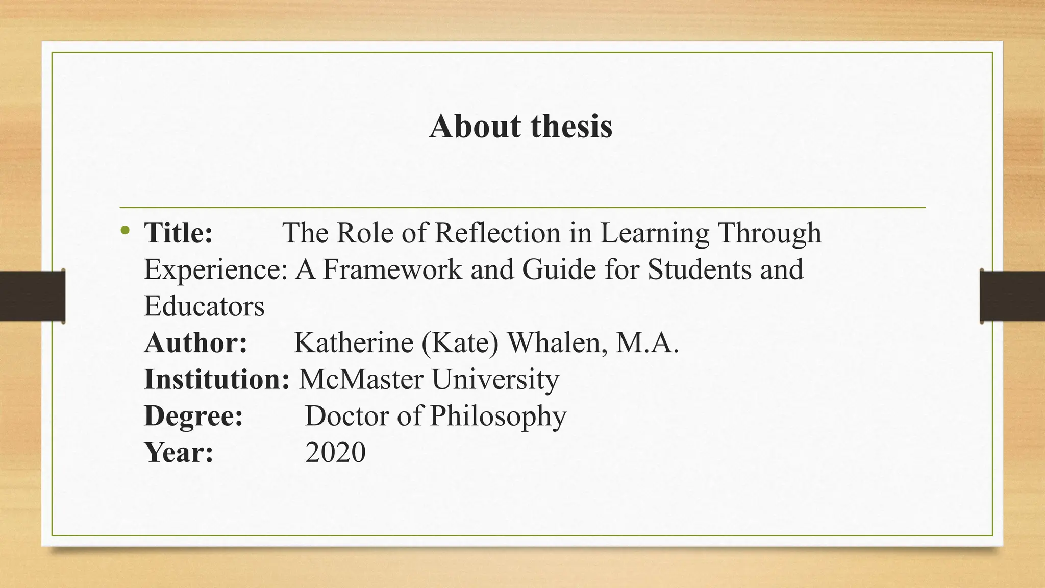 About thesis
• Title: The Role of Reflection in Learning Through
Experience: A Framework and Guide for Students and
Educators
Author: Katherine (Kate) Whalen, M.A.
Institution: McMaster University
Degree: Doctor of Philosophy
Year: 2020
 