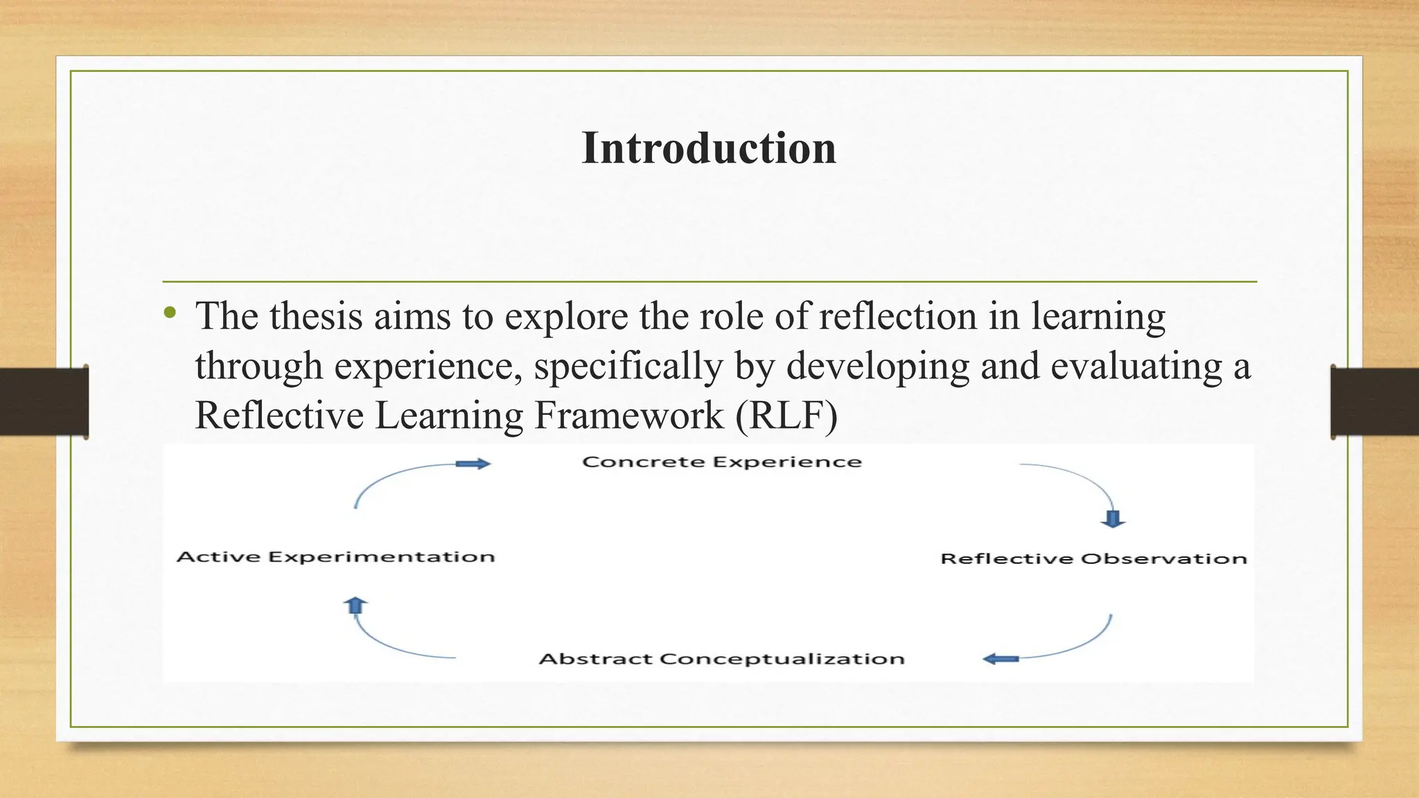 Introduction
• The thesis aims to explore the role of reflection in learning
through experience, specifically by developing and evaluating a
Reflective Learning Framework (RLF)
 