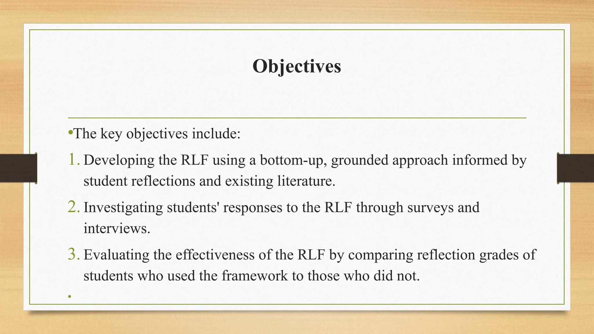 Objectives
•The key objectives include:
1. Developing the RLF using a bottom-up, grounded approach informed by
student reflections and existing literature.
2. Investigating students' responses to the RLF through surveys and
interviews.
3. Evaluating the effectiveness of the RLF by comparing reflection grades of
students who used the framework to those who did not.
•
 