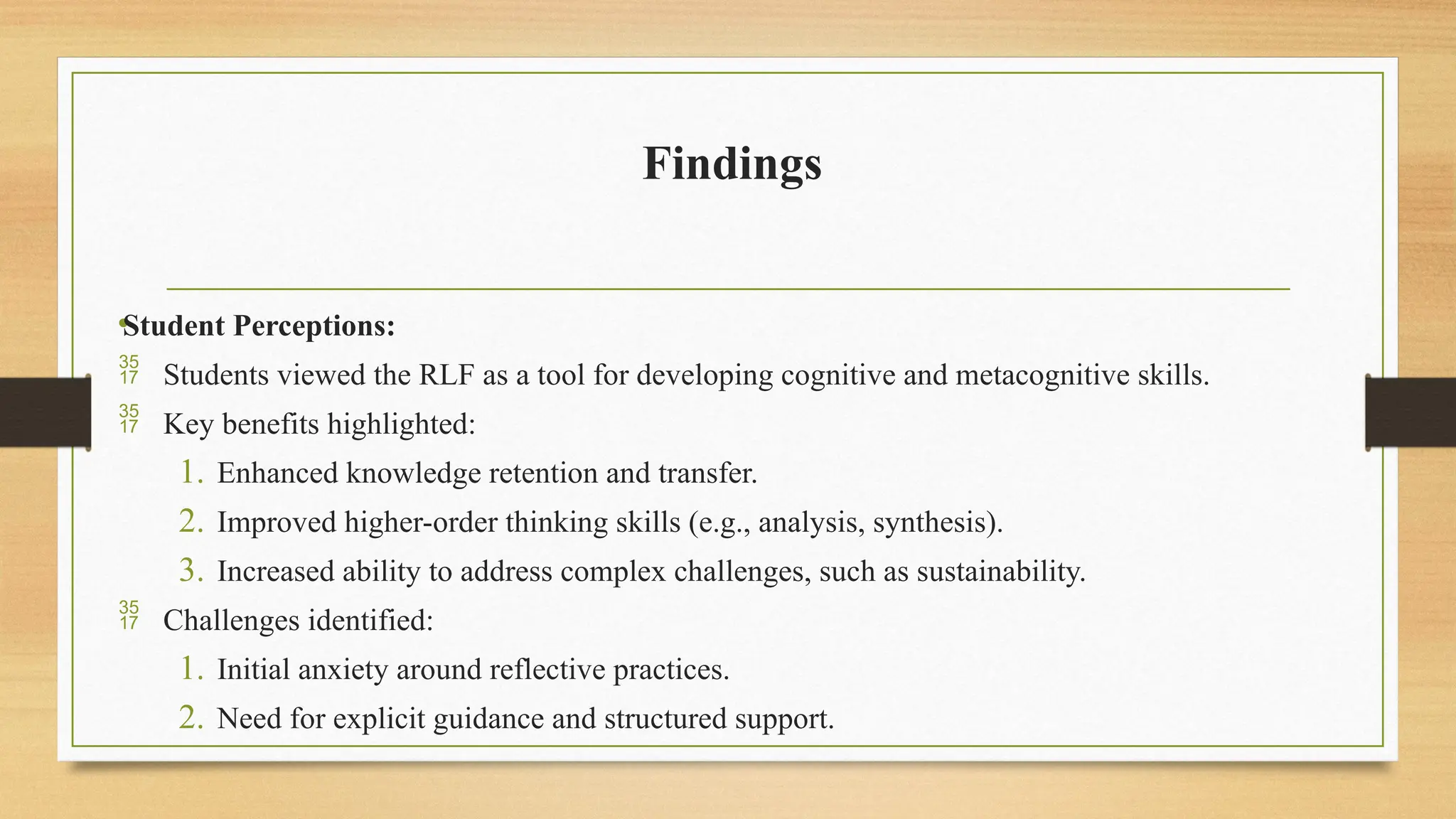 Findings
•Student Perceptions:
 Students viewed the RLF as a tool for developing cognitive and metacognitive skills.
 Key benefits highlighted:
1. Enhanced knowledge retention and transfer.
2. Improved higher-order thinking skills (e.g., analysis, synthesis).
3. Increased ability to address complex challenges, such as sustainability.
 Challenges identified:
1. Initial anxiety around reflective practices.
2. Need for explicit guidance and structured support.
 