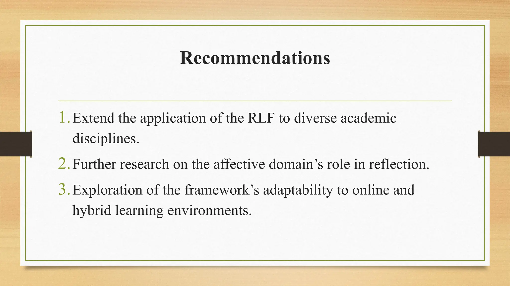 Recommendations
1.Extend the application of the RLF to diverse academic
disciplines.
2.Further research on the affective domain’s role in reflection.
3.Exploration of the framework’s adaptability to online and
hybrid learning environments.
 