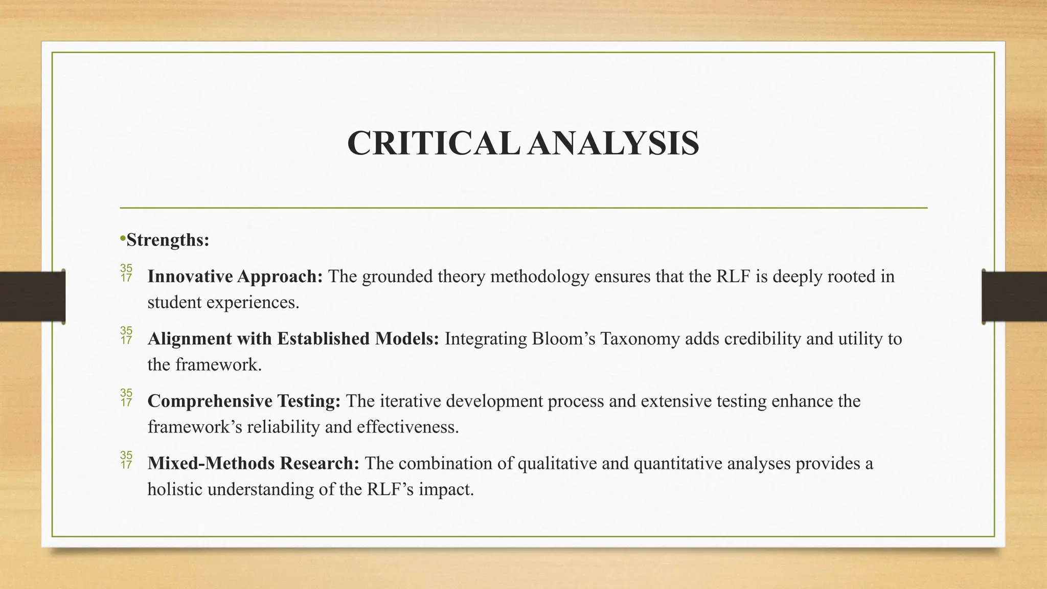 CRITICALANALYSIS
•Strengths:
 Innovative Approach: The grounded theory methodology ensures that the RLF is deeply rooted in
student experiences.
 Alignment with Established Models: Integrating Bloom’s Taxonomy adds credibility and utility to
the framework.
 Comprehensive Testing: The iterative development process and extensive testing enhance the
framework’s reliability and effectiveness.
 Mixed-Methods Research: The combination of qualitative and quantitative analyses provides a
holistic understanding of the RLF’s impact.
 