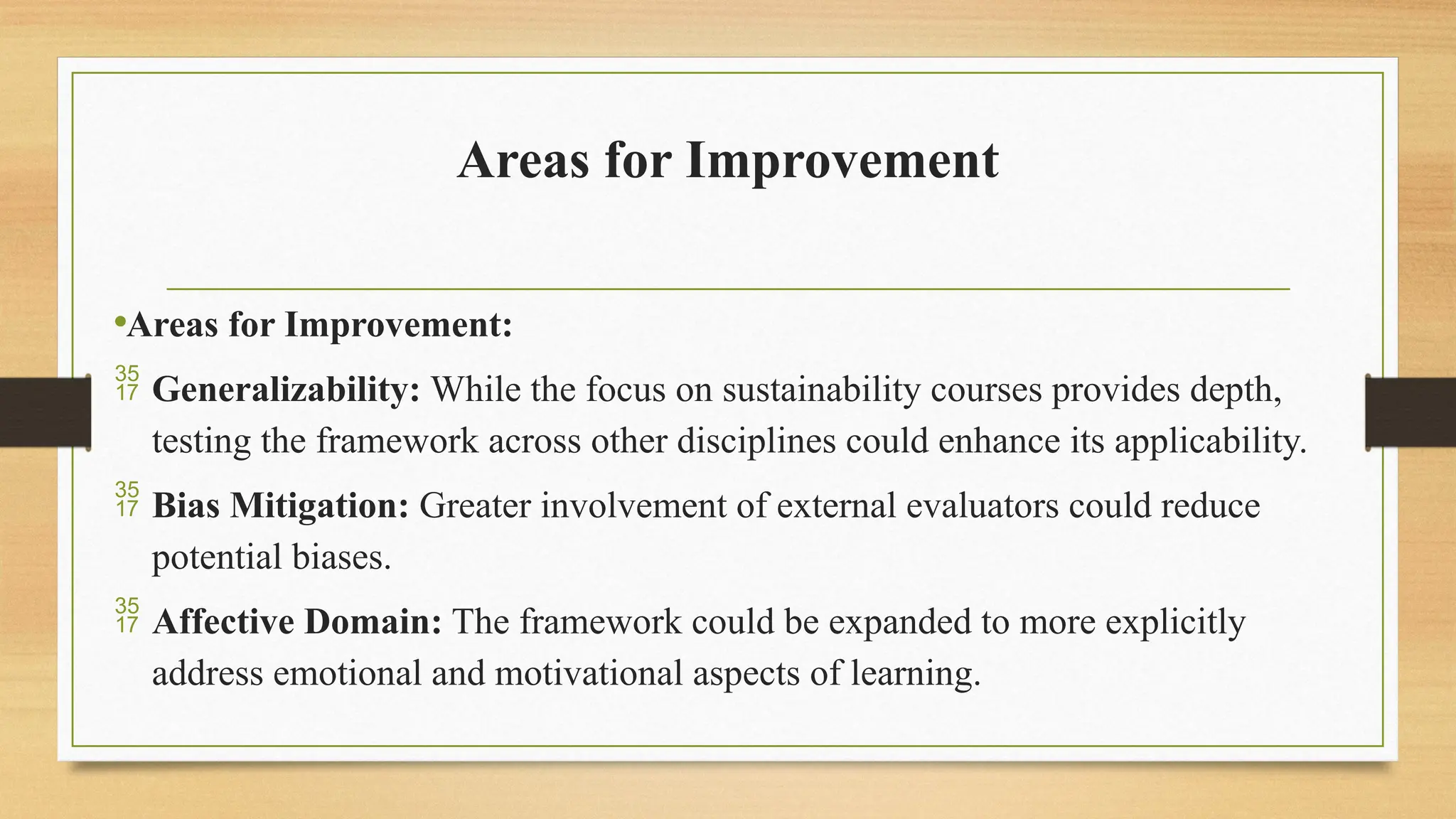 Areas for Improvement
•Areas for Improvement:
 Generalizability: While the focus on sustainability courses provides depth,
testing the framework across other disciplines could enhance its applicability.
 Bias Mitigation: Greater involvement of external evaluators could reduce
potential biases.
 Affective Domain: The framework could be expanded to more explicitly
address emotional and motivational aspects of learning.
 