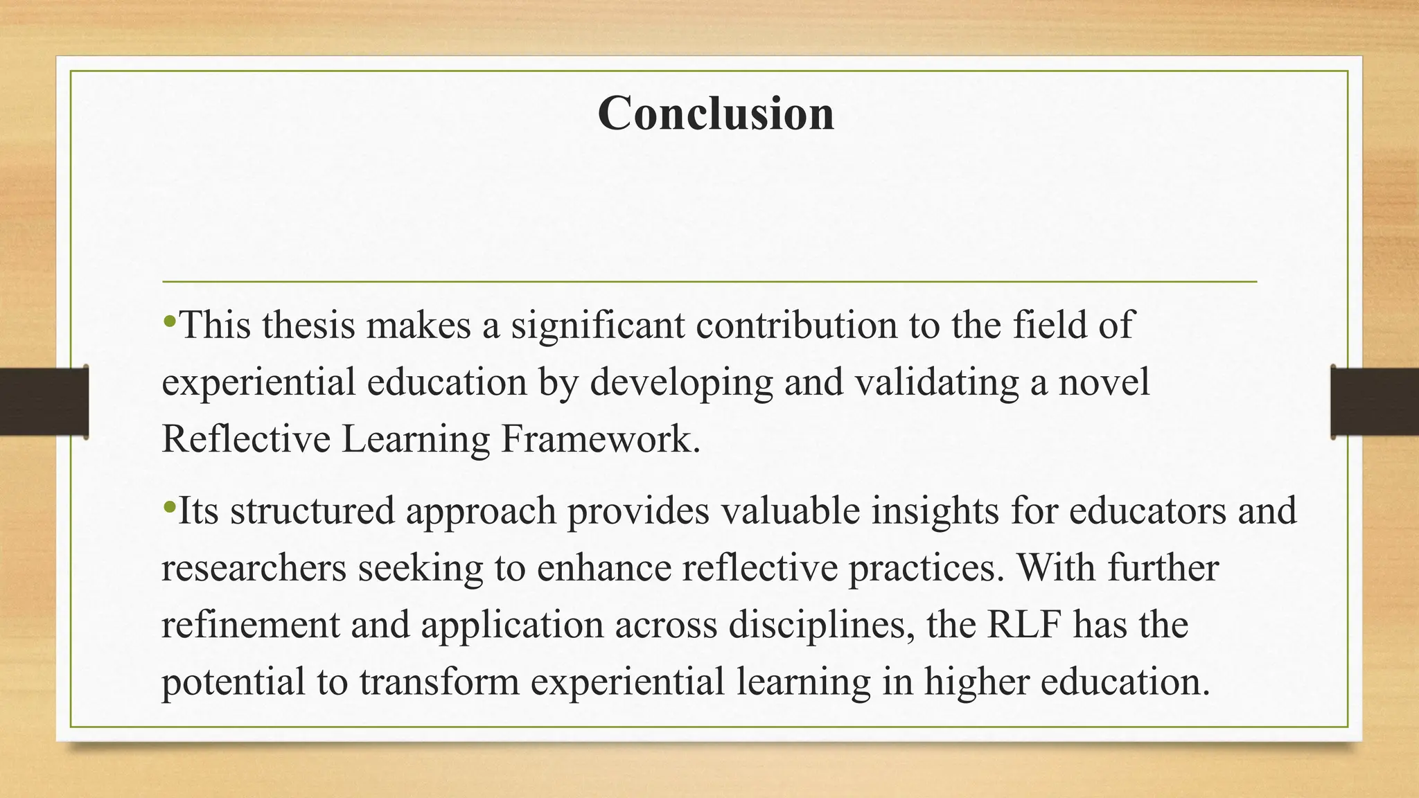 Conclusion
•This thesis makes a significant contribution to the field of
experiential education by developing and validating a novel
Reflective Learning Framework.
•Its structured approach provides valuable insights for educators and
researchers seeking to enhance reflective practices. With further
refinement and application across disciplines, the RLF has the
potential to transform experiential learning in higher education.
 
