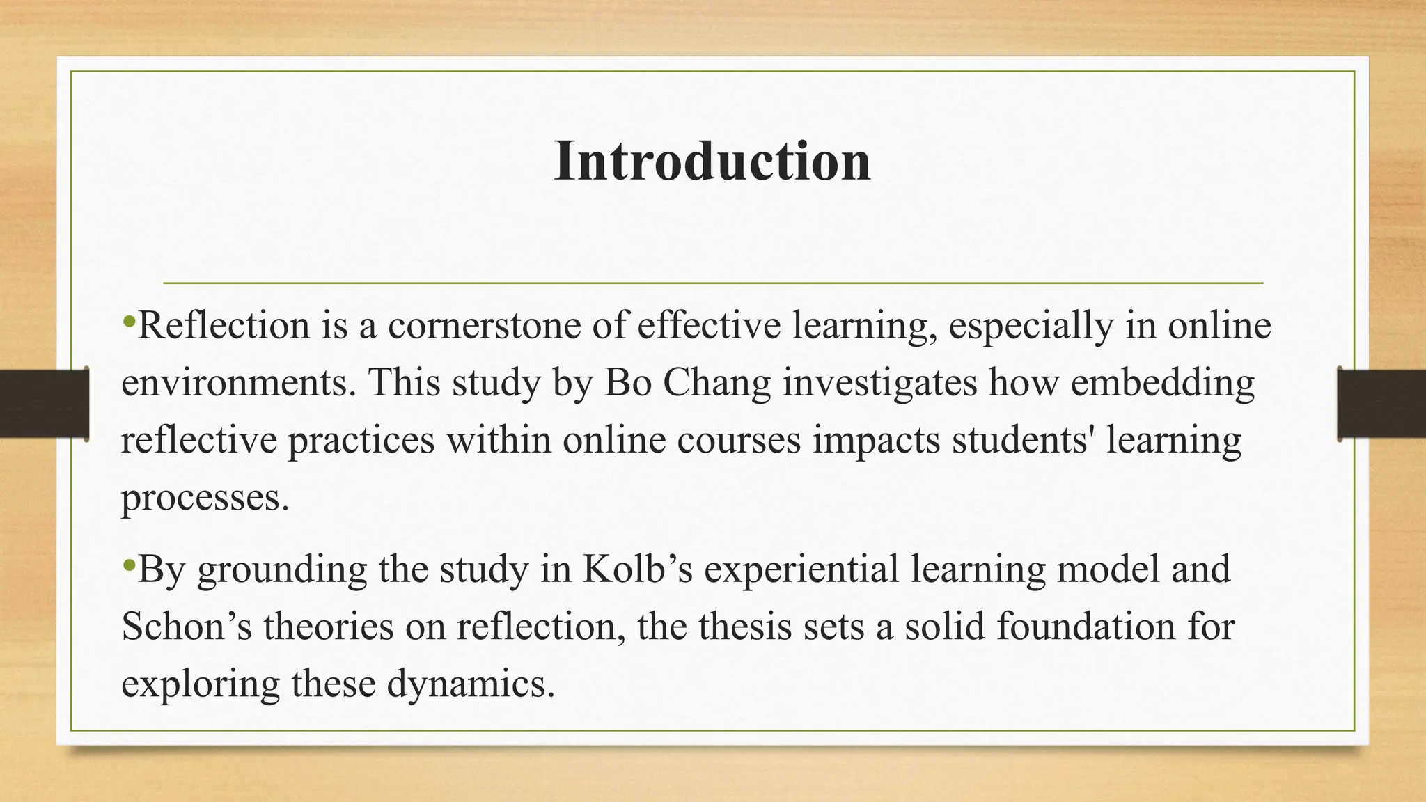 Introduction
•Reflection is a cornerstone of effective learning, especially in online
environments. This study by Bo Chang investigates how embedding
reflective practices within online courses impacts students' learning
processes.
•By grounding the study in Kolb’s experiential learning model and
Schon’s theories on reflection, the thesis sets a solid foundation for
exploring these dynamics.
 