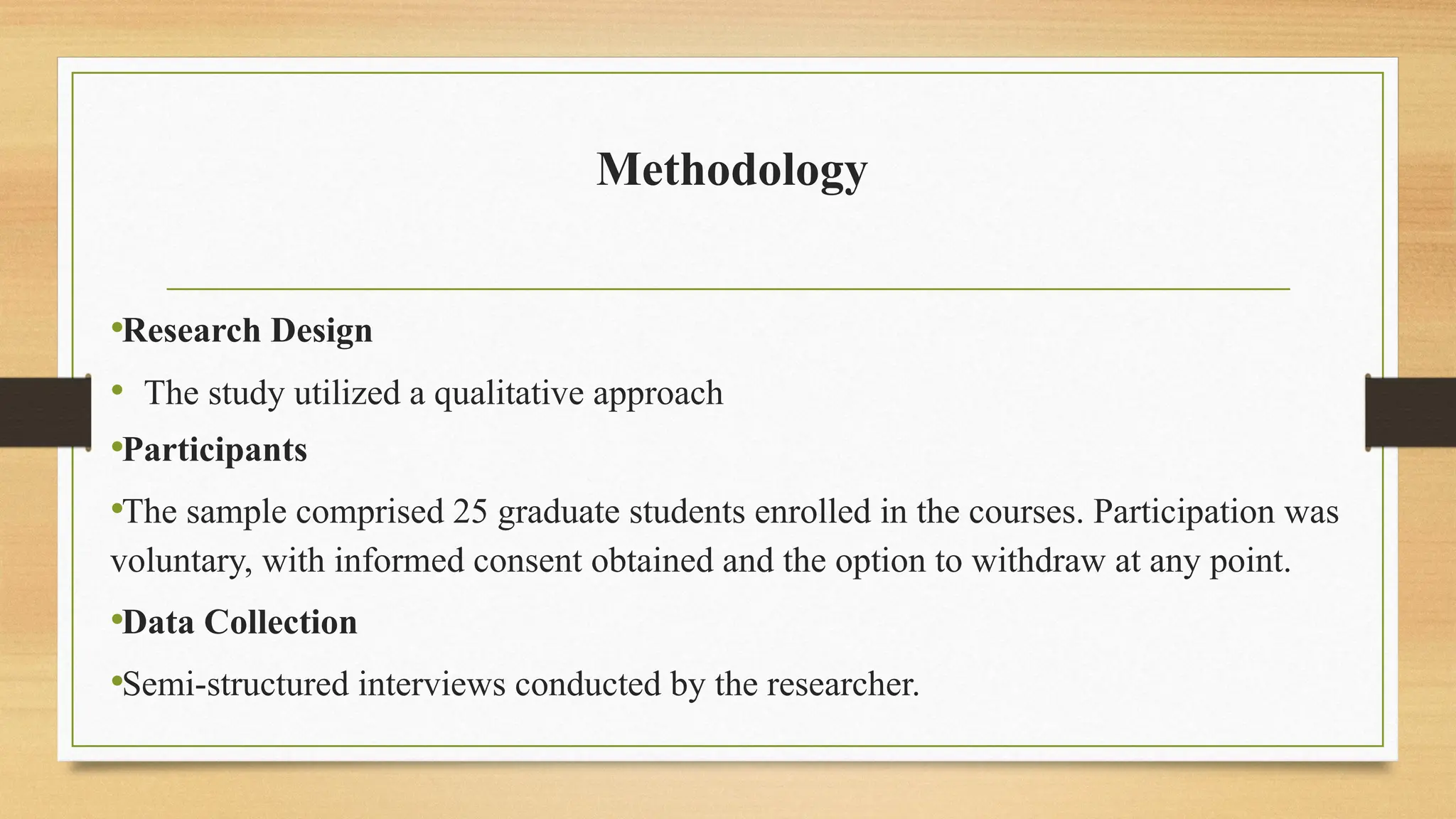 Methodology
•Research Design
• The study utilized a qualitative approach
•Participants
•The sample comprised 25 graduate students enrolled in the courses. Participation was
voluntary, with informed consent obtained and the option to withdraw at any point.
•Data Collection
•Semi-structured interviews conducted by the researcher.
 