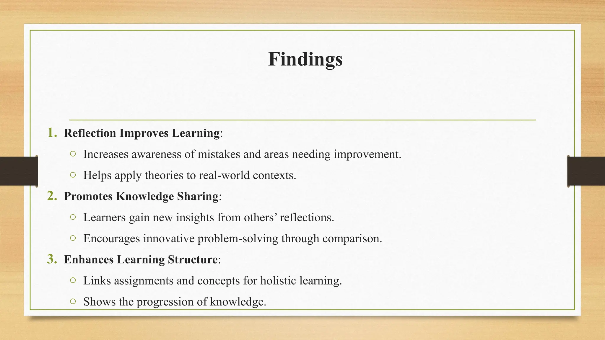Findings
1. Reflection Improves Learning:
o Increases awareness of mistakes and areas needing improvement.
o Helps apply theories to real-world contexts.
2. Promotes Knowledge Sharing:
o Learners gain new insights from others’ reflections.
o Encourages innovative problem-solving through comparison.
3. Enhances Learning Structure:
o Links assignments and concepts for holistic learning.
o Shows the progression of knowledge.
 