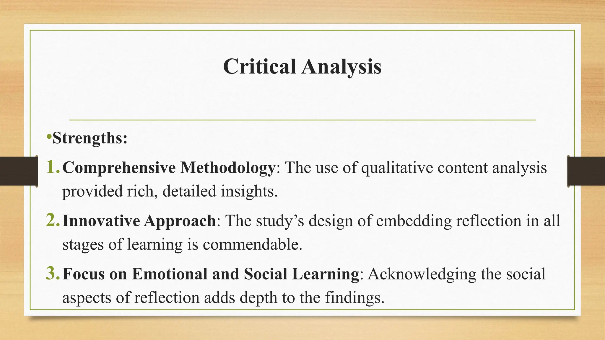 Critical Analysis
•Strengths:
1.Comprehensive Methodology: The use of qualitative content analysis
provided rich, detailed insights.
2.Innovative Approach: The study’s design of embedding reflection in all
stages of learning is commendable.
3.Focus on Emotional and Social Learning: Acknowledging the social
aspects of reflection adds depth to the findings.
 