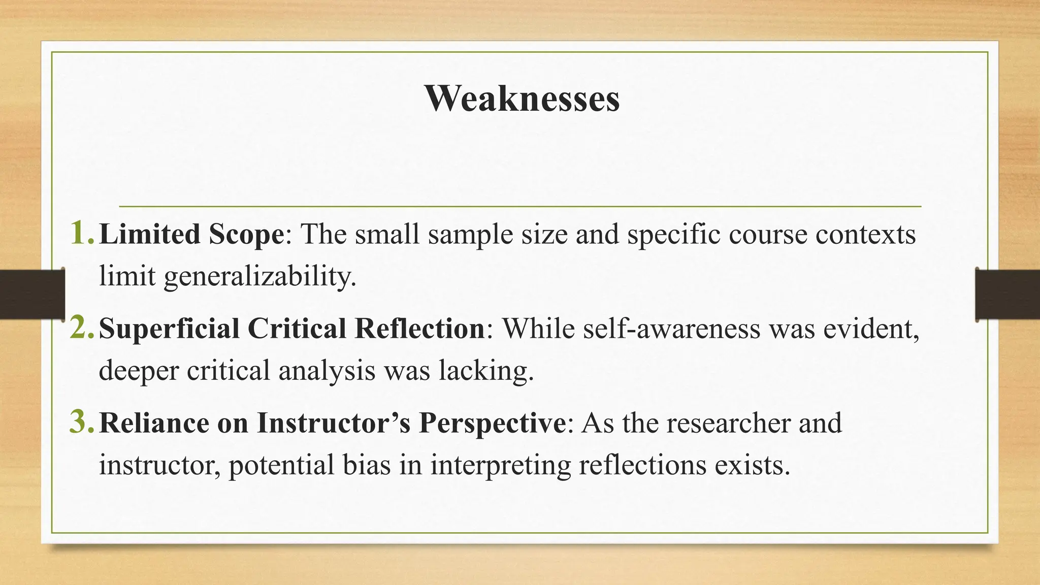 Weaknesses
1.Limited Scope: The small sample size and specific course contexts
limit generalizability.
2.Superficial Critical Reflection: While self-awareness was evident,
deeper critical analysis was lacking.
3.Reliance on Instructor’s Perspective: As the researcher and
instructor, potential bias in interpreting reflections exists.
 