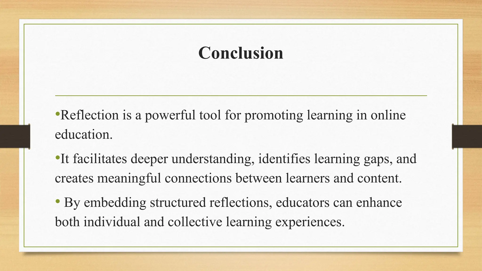 Conclusion
•Reflection is a powerful tool for promoting learning in online
education.
•It facilitates deeper understanding, identifies learning gaps, and
creates meaningful connections between learners and content.
• By embedding structured reflections, educators can enhance
both individual and collective learning experiences.
 