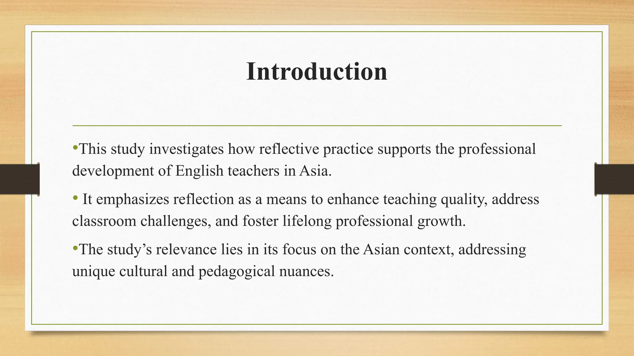 Introduction
•This study investigates how reflective practice supports the professional
development of English teachers in Asia.
• It emphasizes reflection as a means to enhance teaching quality, address
classroom challenges, and foster lifelong professional growth.
•The study’s relevance lies in its focus on the Asian context, addressing
unique cultural and pedagogical nuances.
 