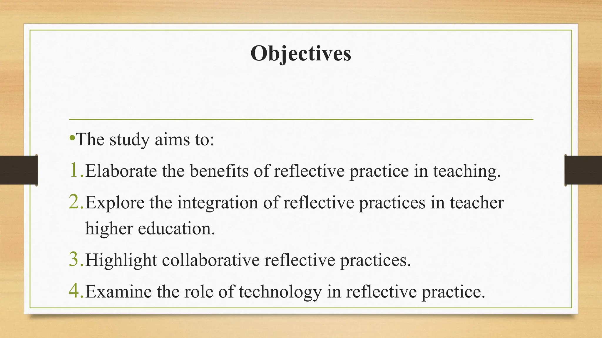 Objectives
•The study aims to:
1.Elaborate the benefits of reflective practice in teaching.
2.Explore the integration of reflective practices in teacher
higher education.
3.Highlight collaborative reflective practices.
4.Examine the role of technology in reflective practice.
 