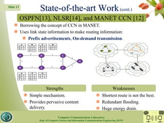 Slide 13
 Borrowing the concept of CCN in MANET.
 Uses link state information to make routing information:
 Prefix advertisements, On-demand transmission.
 Simple mechanism.
 Provides pervasive content
delivery.
 Shortest route is not the best.
 Redundant flooding.
 Huge energy drain.
OSPFN[13], NLSR[14], and MANET CCN [12]
Strengths Weaknesses
State-of-the-art Work(cont.)
CC Lab.
Computer Communications Laboratory
Dept. of Computer Science and Information Communications Engineering, HUFS
 