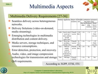 Multimedia Aspects
Slide 4
 Seamless delivery across heterogeneous
networks.
 Delivery Solutions (video-on-demand,
media streaming).
 Emerging technologies in multimedia
distribution and content delivery.
 Media servers, storage techniques, and
resource consumptions.
 Error detection, protection, and recovery.
 Audio, video, and image compression
technologies for transmission and storage.
 QoS requirements.
Multimedia Delivery Requirements [27-36]
According to 3GPP, ETSI, ITU
CC Lab.
Computer Communications Laboratory
Dept. of Computer Science and Information Communications Engineering, HUFS
 
