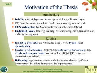 Slide 5
 In ICN, network layer services are provided at application layer.
 CCN enables content resolution and content routing in same node.
 CCN architecture for Mobile networks is not clearly defined.
 Undefined Issues: Routing, caching, content management, transport, and
mobility management.
 In Mobile networks, CCN-based routing is very dynamic and
opportunistic.
 Content prefix flooding [36][37][38], table driven forwarding [40],
divide and conquer based content lookup [40][41][45] increase
transmission overhead.
 H-Routing maps content names to device names, shows significant
improvement in lookup latency and lookup messages.
Motivation of the Thesis
Architecture
Routing
CC Lab.
Computer Communications Laboratory
Dept. of Computer Science and Information Communications Engineering, HUFS
 