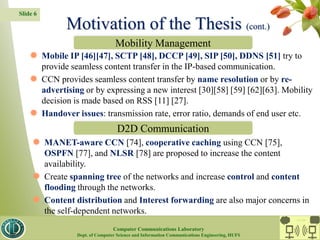 Slide 6
 Mobile IP [46][47], SCTP [48], DCCP [49], SIP [50], DDNS [51] try to
provide seamless content transfer in the IP-based communication.
 CCN provides seamless content transfer by name resolution or by re-
advertising or by expressing a new interest [30][58] [59] [62][63]. Mobility
decision is made based on RSS [11] [27].
 Handover issues: transmission rate, error ratio, demands of end user etc.
 MANET-aware CCN [74], cooperative caching using CCN [75],
OSPFN [77], and NLSR [78] are proposed to increase the content
availability.
 Create spanning tree of the networks and increase control and content
flooding through the networks.
 Content distribution and Interest forwarding are also major concerns in
the self-dependent networks.
Motivation of the Thesis (cont.)
Mobility Management
D2D Communication
CC Lab.
Computer Communications Laboratory
Dept. of Computer Science and Information Communications Engineering, HUFS
 