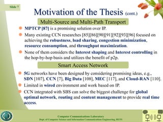 Slide 7
 MPTCP [87] is a promising solution over IP.
 Many existing CCN researches [85][86][90][91][92][93][96] focused on
achieving the robustness, load sharing, congestion minimization,
resource consumption, and throughput maximization.
 None of them considers the Interest shaping and Interest controlling in
the hop-by-hop basis and utilizes the benefit of p2p.
 5G networks have been designed by considering promising ideas, e.g.,
SDN [107], CCN [7], Big Data [108], MEC [117], and Cloud-RAN [110].
 Limited in wired environment and work based on IP.
 CCN integrated with SBS can solve the biggest challenge for global
optimal network, routing and content management to provide real time
access.
Motivation of the Thesis (cont.)
Multi-Source and Multi-Path Transport
Smart Access Network
CC Lab.
Computer Communications Laboratory
Dept. of Computer Science and Information Communications Engineering, HUFS
 