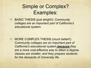 Simple or Complex?
         Examples:
BASIC THESIS (just alright!): Community
colleges are an important part of California’s
educational system.



MORE COMPLEX THESIS (much better!):
Community colleges are an important part of
California’s educational system because they
are a more cost-effective way to attain a degree,
classes are smaller, and they prepare students
for the demands of University life.
 