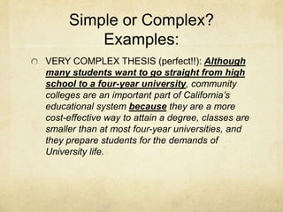 Simple or Complex?
         Examples:
VERY COMPLEX THESIS (perfect!!): Although
many students want to go straight from high
school to a four-year university, community
colleges are an important part of California’s
educational system because they are a more
cost-effective way to attain a degree, classes are
smaller than at most four-year universities, and
they prepare students for the demands of
University life.
 