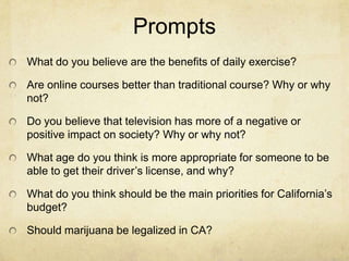 Prompts
What do you believe are the benefits of daily exercise?

Are online courses better than traditional course? Why or why
not?

Do you believe that television has more of a negative or
positive impact on society? Why or why not?

What age do you think is more appropriate for someone to be
able to get their driver’s license, and why?

What do you think should be the main priorities for California’s
budget?

Should marijuana be legalized in CA?
 