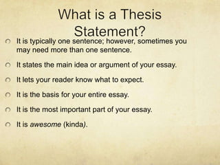 It is typically one sentence; however, sometimes you
may need more than one sentence.

It states the main idea or argument of your essay.

It lets your reader know what to expect.

It is the basis for your entire essay.

It is the most important part of your essay.

It is awesome (kinda).
 