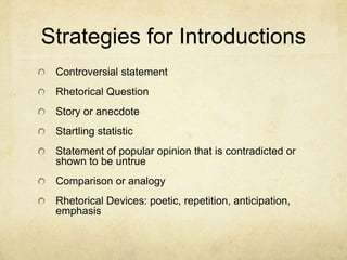 Strategies for Introductions
 Controversial statement
 Rhetorical Question
 Story or anecdote
 Startling statistic
 Statement of popular opinion that is contradicted or
 shown to be untrue
 Comparison or analogy
 Rhetorical Devices: poetic, repetition, anticipation,
 emphasis
 