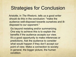 Strategies for Conclusion
Aristotle, in The Rhetoric, tells us a good writer
should do this in the conclusion: "make the
audience well-disposed towards ourselves and ill-
disposed to our opponent."
 Go beyond restating and/or summarizing.
 One way to achieve this is to explain the
 benefits if the audience accepts our view.
 It's a good opportunity to make inferences or
 predictions. Ask the audience to consider
 what would happen if they don’t accept our
 point of view. Make a connection to society
 in general, the bigger picture, the human
 condition.
 