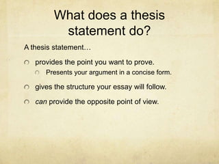 What does a thesis
          statement do?
A thesis statement…

   provides the point you want to prove.
      Presents your argument in a concise form.

   gives the structure your essay will follow.

   can provide the opposite point of view.
 