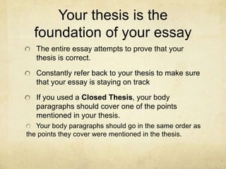 Your thesis is the
  foundation of your essay
   The entire essay attempts to prove that your
   thesis is correct.

   Constantly refer back to your thesis to make sure
   that your essay is staying on track

   If you used a Closed Thesis, your body
   paragraphs should cover one of the points
   mentioned in your thesis.
   Your body paragraphs should go in the same order as
the points they cover were mentioned in the thesis.
 