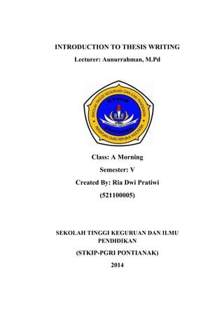 INTRODUCTION TO THESIS WRITING
Lecturer: Aunurrahman, M.Pd
Class: A Morning
Semester: V
Created By: Ria Dwi Pratiwi
(521100005)
SEKOLAH TINGGI KEGURUAN DAN ILMU
PENDIDIKAN
(STKIP-PGRI PONTIANAK)
2014
 
