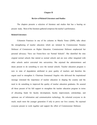 Chapter II


                          Review of Related Literature and Studies


       The chapters presents a selection of literature and studies that has a bearing on

present study. Most of the literature gathered comprises the teacher‟s performance.


Related Literature


       Columnist Fransisco in one of his columns in Manila Times (2009), talks about

the strengthening of teacher education which are initiated by Commissioner Nenalyn

Defensor of Commission on Higher Education. Commissioner Defensor emphasized her

personal advocacy “Save our Future-Save our Normal Schools”. She identified the nine

original normal schools that started as normal schools and are now either integrated with

other schools and/or converted into universities. She enjoined the administrators and

deans present to do something to save the normal schools. Teacher education program is

now in state of degradation attributed to poor quality of teachers and therefore the

urgent need to strengthen it. Chairman Emmanuel Angeles who delivered the inspirational

message reiterated the importance of teacher education in shaping the country and the

need to do something to improved the quality of teacher education graduates. He assured

all those present of his full support to strengthen the teacher education program in terms

of allocating funds for faculty development, faculty improvement, scholarships, and

optimum use of information and communication technology. He exhorted everyone to do

much, much more the younger generation if only to prove our love country. He enjoined

everyone present to work together and support the effort of Commissioner Defensor.
 