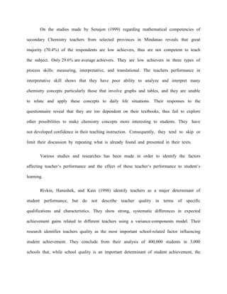 On the studies made by Senajon (1999) regarding mathematical competencies of

secondary Chemistry teachers from selected provinces in Mindanao reveals that great

majority (70.4%) of the respondents are low achievers, thus are not competent to teach

the subject. Only 29.6% are average achievers. They are low achievers in three types of

process skills: measuring, interpretative, and translational. The teachers performance in

interpretative skill shows that they have poor ability to analyze and interpret many

chemistry concepts particularly those that involve graphs and tables, and they are unable

to relate and apply these concepts to daily life situations. Their responses to the

questionnaire reveal that they are too dependent on their textbooks, thus fail to explore

other possibilities to make chemistry concepts more interesting to students. They have

not developed confidence in their teaching instruction. Consequently, they tend to skip or

limit their discussion by repeating what is already found and presented in their texts.


          Various studies and researches has been made in order to identify the factors

affecting teacher‟s performance and the effect of these teacher‟s performance to student‟s

learning.


          Rivkin, Hanushek, and Kain (1998) identify teachers as a major determinant of

student     performance,   but   do   not   describe   teacher   quality in   terms   of   specific

qualifications and characteristics. They show strong, systematic differences in expected

achievement gains related to different teachers using a variance-components model. Their

research identifies teachers quality as the most important school-related factor influencing

student achievement. They conclude from their analysis of 400,000 students in 3,000

schools that, while school quality is an important determinant of student achievement, the
 